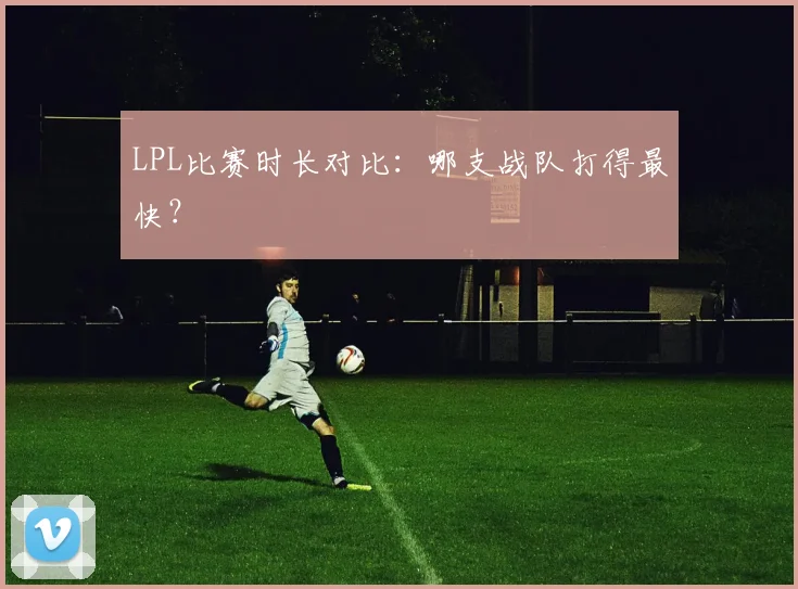 LPL比赛时长对比：哪支战队打得最快？