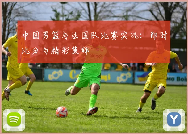 中国男篮与法国队比赛实况:即时比分与精彩集锦