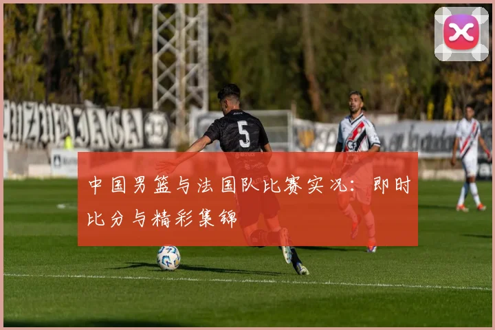 中国男篮与法国队比赛实况：即时比分与精彩集锦
