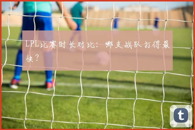 LPL比赛时长对比：哪支战队打得最快？