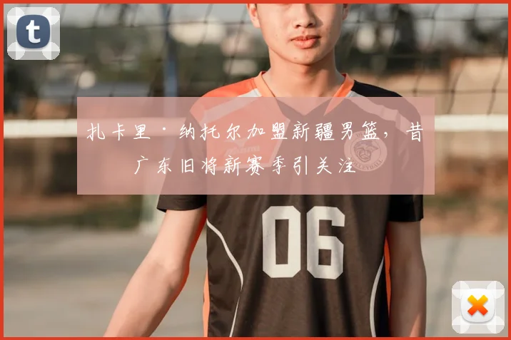 扎卡里·纳托尔加盟新疆男篮，昔日广东旧将新赛季引关注