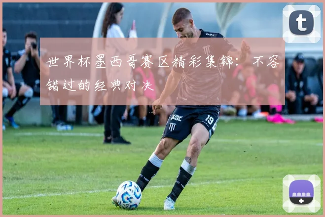 世界杯墨西哥赛区精彩集锦:不容错过的经典对决