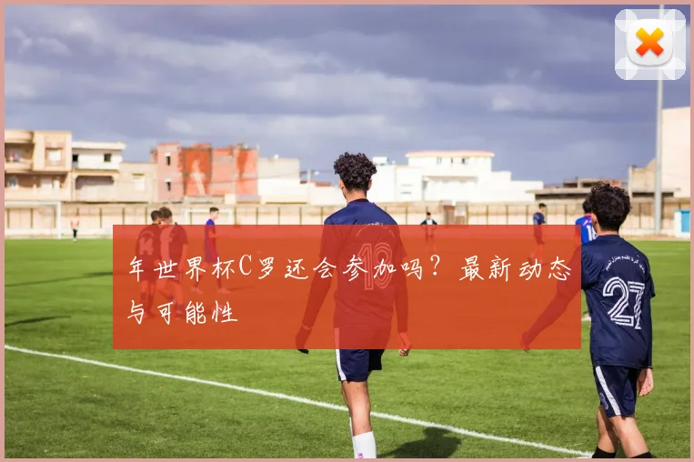 年世界杯C罗还会参加吗？最新动态与可能性