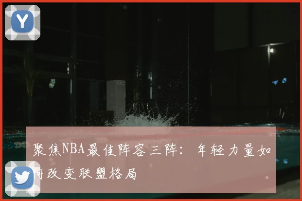 聚焦NBA最佳阵容三阵：年轻力量如何改变联盟格局
