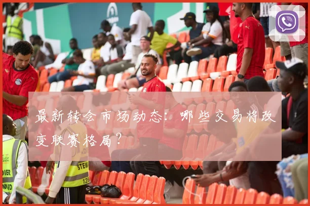 最新转会市场动态：哪些交易将改变联赛格局？