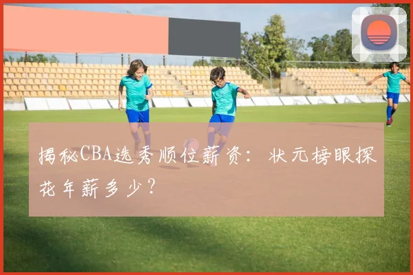 揭秘CBA选秀顺位薪资：状元榜眼探花年薪多少？