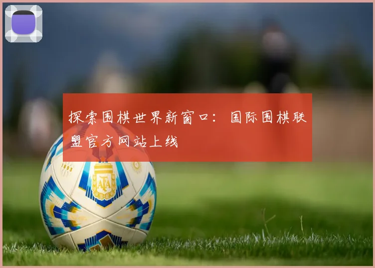 探索围棋世界新窗口：国际围棋联盟官方网站上线