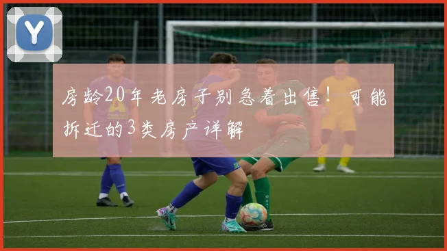 房龄20年老房子别急着出售！可能拆迁的3类房产详解