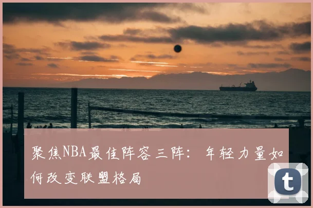 聚焦NBA最佳阵容三阵：年轻力量如何改变联盟格局