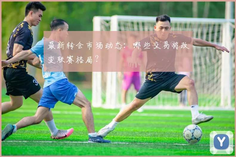 最新转会市场动态：哪些交易将改变联赛格局？