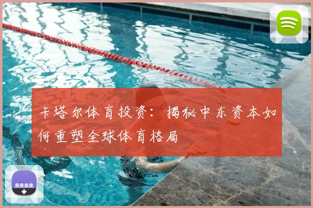 卡塔尔体育投资：揭秘中东资本如何重塑全球体育格局