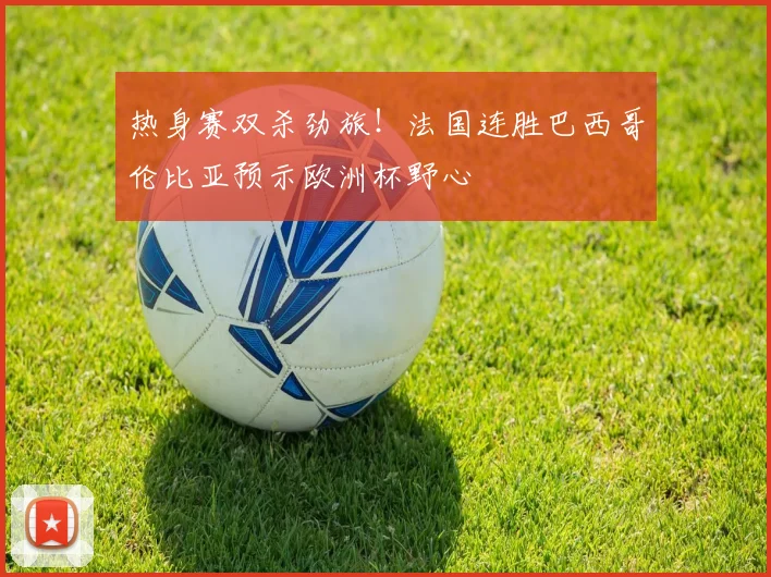 热身赛双杀劲旅！法国连胜巴西哥伦比亚预示欧洲杯野心