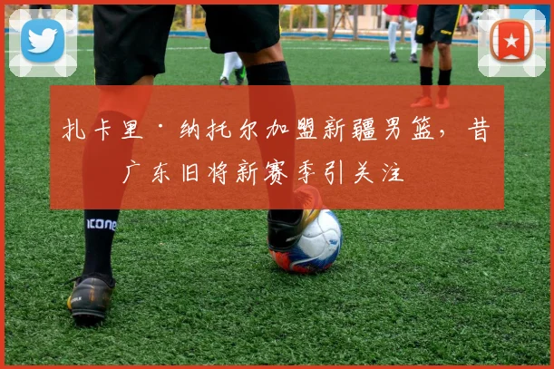 扎卡里·纳托尔加盟新疆男篮，昔日广东旧将新赛季引关注