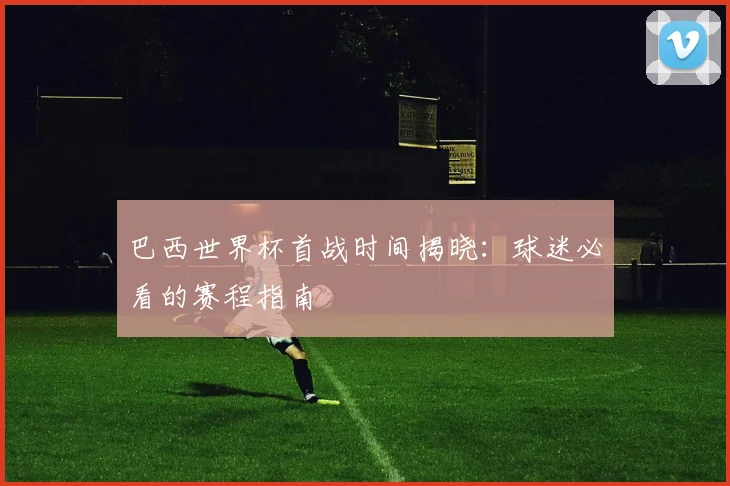 巴西世界杯首战时间揭晓:球迷必看的赛程指南